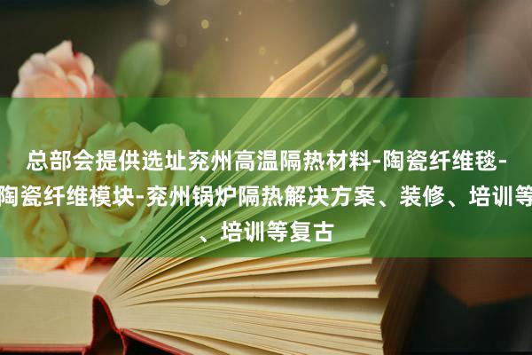 总部会提供选址兖州高温隔热材料-陶瓷纤维毯-兖州陶瓷纤维模块-兖州锅炉隔热解决方案、装修、培训等复古