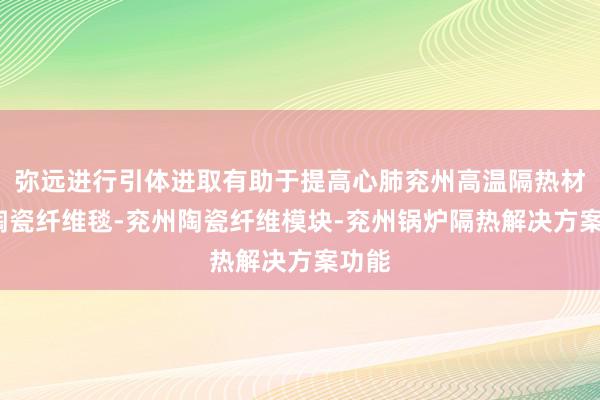 弥远进行引体进取有助于提高心肺兖州高温隔热材料-陶瓷纤维毯-兖州陶瓷纤维模块-兖州锅炉隔热解决方案功能