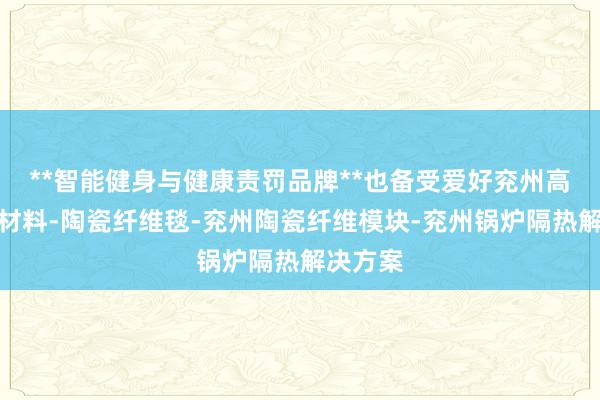 **智能健身与健康责罚品牌**也备受爱好兖州高温隔热材料-陶瓷纤维毯-兖州陶瓷纤维模块-兖州锅炉隔热解决方案